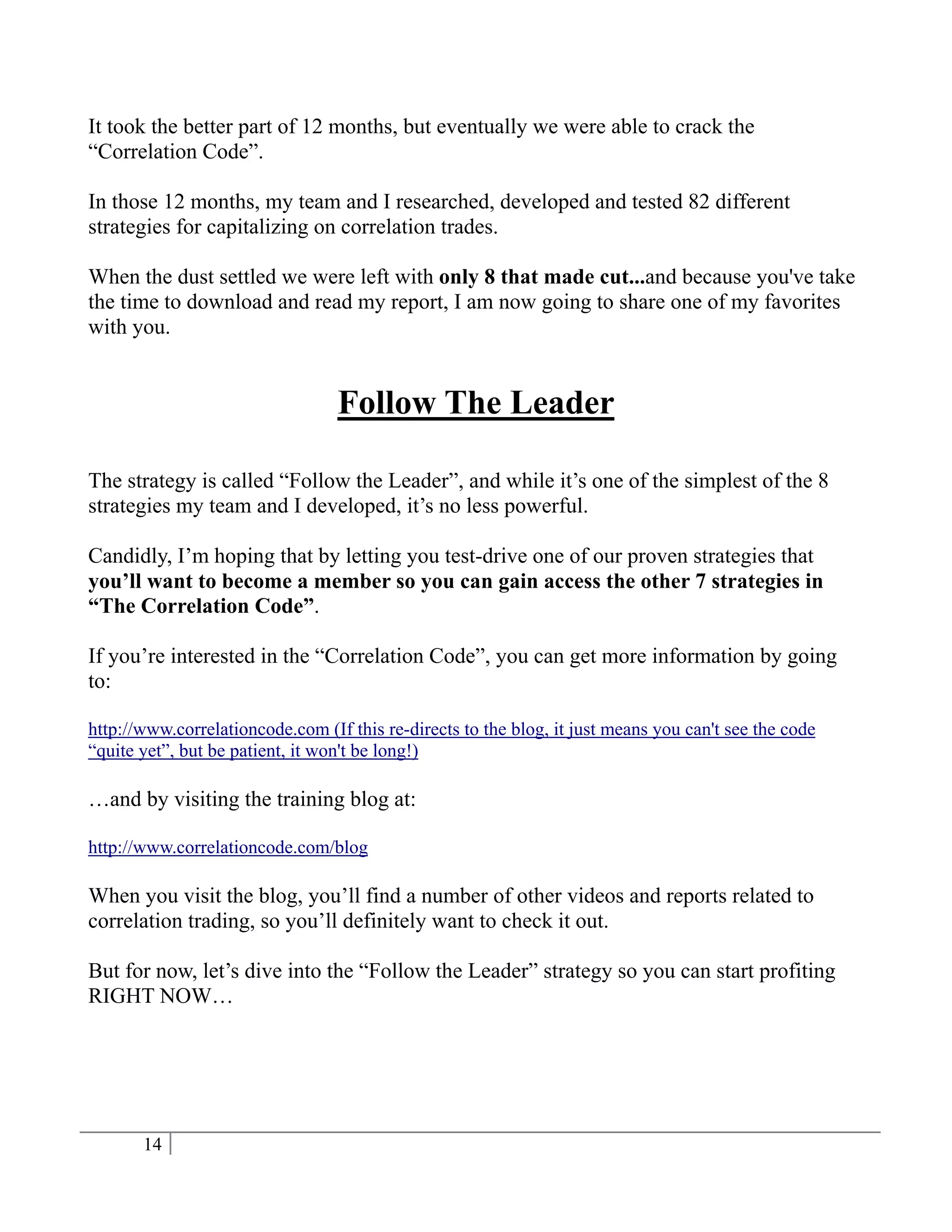 It took the better part of 12 months, but eventually we were able to crack the
“Correlation Code”.

In those 12 months, my team and I researched, developed and tested 82 different
strategies for capitalizing on correlation trades.

When the dust settled we were left with only 8 that made cut...and because you've take
the time to download and read my report, I am now going to share one of my favorites
with you.


                                  Follow The Leader

The strategy is called “Follow the Leader”, and while it’s one of the simplest of the 8
strategies my team and I developed, it’s no less powerful.

Candidly, I’m hoping that by letting you test-drive one of our proven strategies that
you’ll want to become a member so you can gain access the other 7 strategies in
“The Correlation Code”.

If you’re interested in the “Correlation Code”, you can get more information by going
to:

http://www.correlationcode.com (If this re-directs to the blog, it just means you can't see the code
“quite yet”, but be patient, it won't be long!)

…and by visiting the training blog at:

http://www.correlationcode.com/blog

When you visit the blog, you’ll find a number of other videos and reports related to
correlation trading, so you’ll definitely want to check it out.

But for now, let’s dive into the “Follow the Leader” strategy so you can start profiting
RIGHT NOW…




       14
 