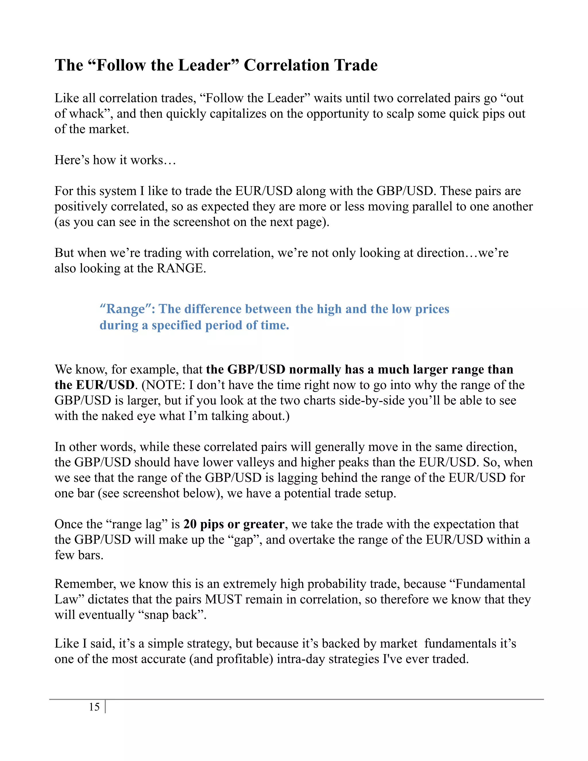 The “Follow the Leader” Correlation Trade
Like all correlation trades, “Follow the Leader” waits until two correlated pairs go “out
of whack”, and then quickly capitalizes on the opportunity to scalp some quick pips out
of the market.

Here’s how it works…

For this system I like to trade the EUR/USD along with the GBP/USD. These pairs are
positively correlated, so as expected they are more or less moving parallel to one another
(as you can see in the screenshot on the next page).

But when we’re trading with correlation, we’re not only looking at direction…we’re
also looking at the RANGE.


        “Range”: The difference between the high and the low prices
        during a specified period of time.


We know, for example, that the GBP/USD normally has a much larger range than
the EUR/USD. (NOTE: I don’t have the time right now to go into why the range of the
GBP/USD is larger, but if you look at the two charts side-by-side you’ll be able to see
with the naked eye what I’m talking about.)

In other words, while these correlated pairs will generally move in the same direction,
the GBP/USD should have lower valleys and higher peaks than the EUR/USD. So, when
we see that the range of the GBP/USD is lagging behind the range of the EUR/USD for
one bar (see screenshot below), we have a potential trade setup.

Once the “range lag” is 20 pips or greater, we take the trade with the expectation that
the GBP/USD will make up the “gap”, and overtake the range of the EUR/USD within a
few bars.

Remember, we know this is an extremely high probability trade, because “Fundamental
Law” dictates that the pairs MUST remain in correlation, so therefore we know that they
will eventually “snap back”.

Like I said, it’s a simple strategy, but because it’s backed by market fundamentals it’s
one of the most accurate (and profitable) intra-day strategies I've ever traded.


      15
 