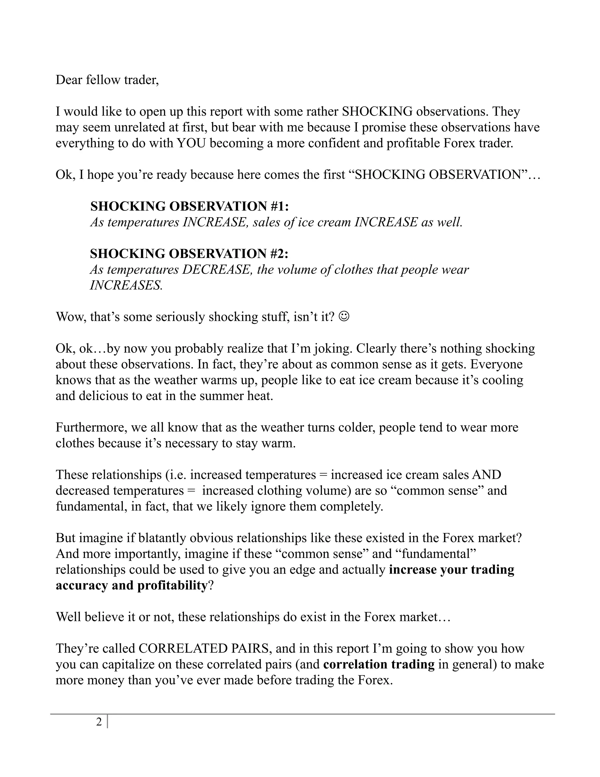 Dear fellow trader,

I would like to open up this report with some rather SHOCKING observations. They
may seem unrelated at first, but bear with me because I promise these observations have
everything to do with YOU becoming a more confident and profitable Forex trader.

Ok, I hope you’re ready because here comes the first “SHOCKING OBSERVATION”…

      SHOCKING OBSERVATION #1:
      As temperatures INCREASE, sales of ice cream INCREASE as well.

      SHOCKING OBSERVATION #2:
      As temperatures DECREASE, the volume of clothes that people wear
      INCREASES.

Wow, that’s some seriously shocking stuff, isn’t it? 

Ok, ok…by now you probably realize that I’m joking. Clearly there’s nothing shocking
about these observations. In fact, they’re about as common sense as it gets. Everyone
knows that as the weather warms up, people like to eat ice cream because it’s cooling
and delicious to eat in the summer heat.

Furthermore, we all know that as the weather turns colder, people tend to wear more
clothes because it’s necessary to stay warm.

These relationships (i.e. increased temperatures = increased ice cream sales AND
decreased temperatures = increased clothing volume) are so “common sense” and
fundamental, in fact, that we likely ignore them completely.

But imagine if blatantly obvious relationships like these existed in the Forex market?
And more importantly, imagine if these “common sense” and “fundamental”
relationships could be used to give you an edge and actually increase your trading
accuracy and profitability?

Well believe it or not, these relationships do exist in the Forex market…

They’re called CORRELATED PAIRS, and in this report I’m going to show you how
you can capitalize on these correlated pairs (and correlation trading in general) to make
more money than you’ve ever made before trading the Forex.


       2
 