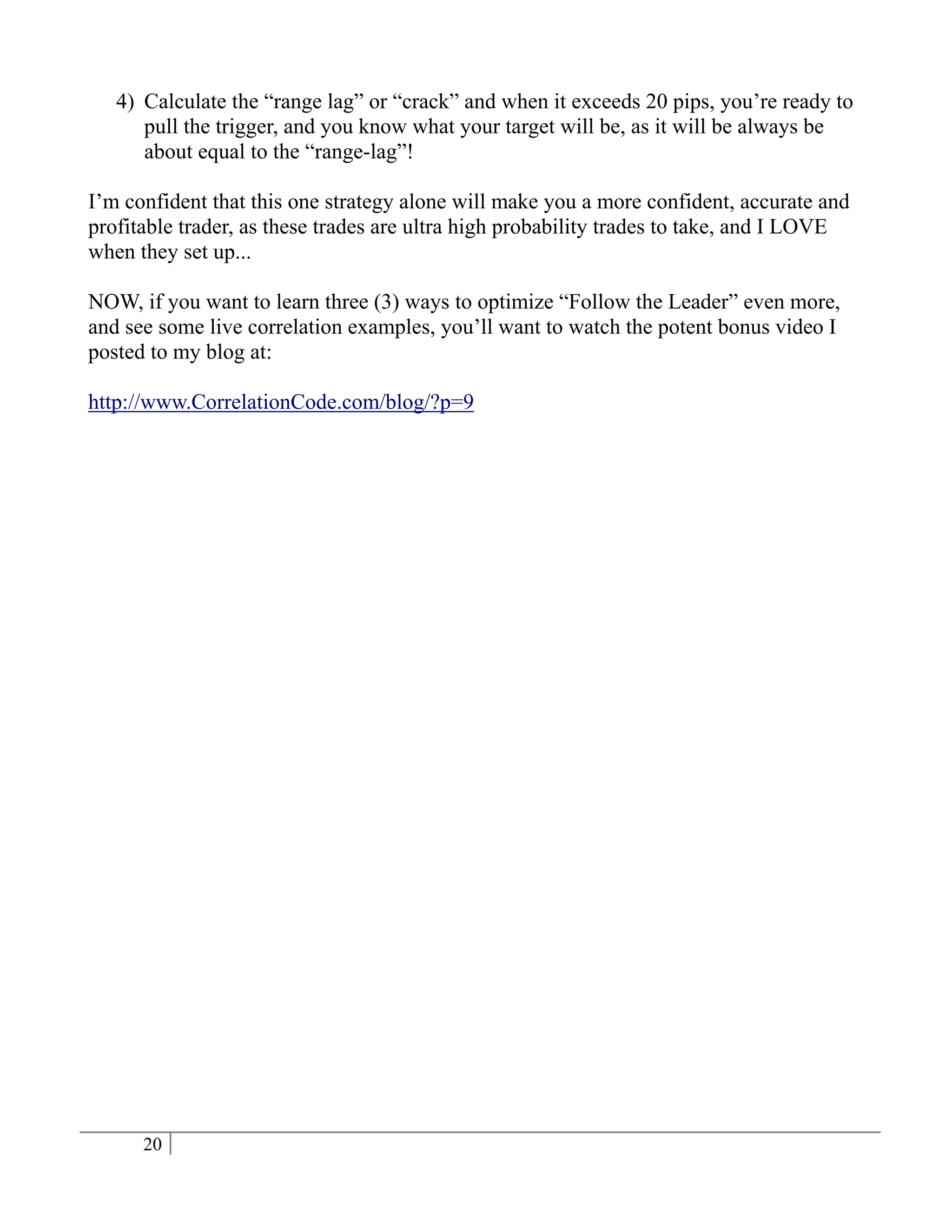4) Calculate the “range lag” or “crack” and when it exceeds 20 pips, you’re ready to
      pull the trigger, and you know what your target will be, as it will be always be
      about equal to the “range-lag”!

I’m confident that this one strategy alone will make you a more confident, accurate and
profitable trader, as these trades are ultra high probability trades to take, and I LOVE
when they set up...

NOW, if you want to learn three (3) ways to optimize “Follow the Leader” even more,
and see some live correlation examples, you’ll want to watch the potent bonus video I
posted to my blog at:

http://www.CorrelationCode.com/blog/?p=9




      20
 