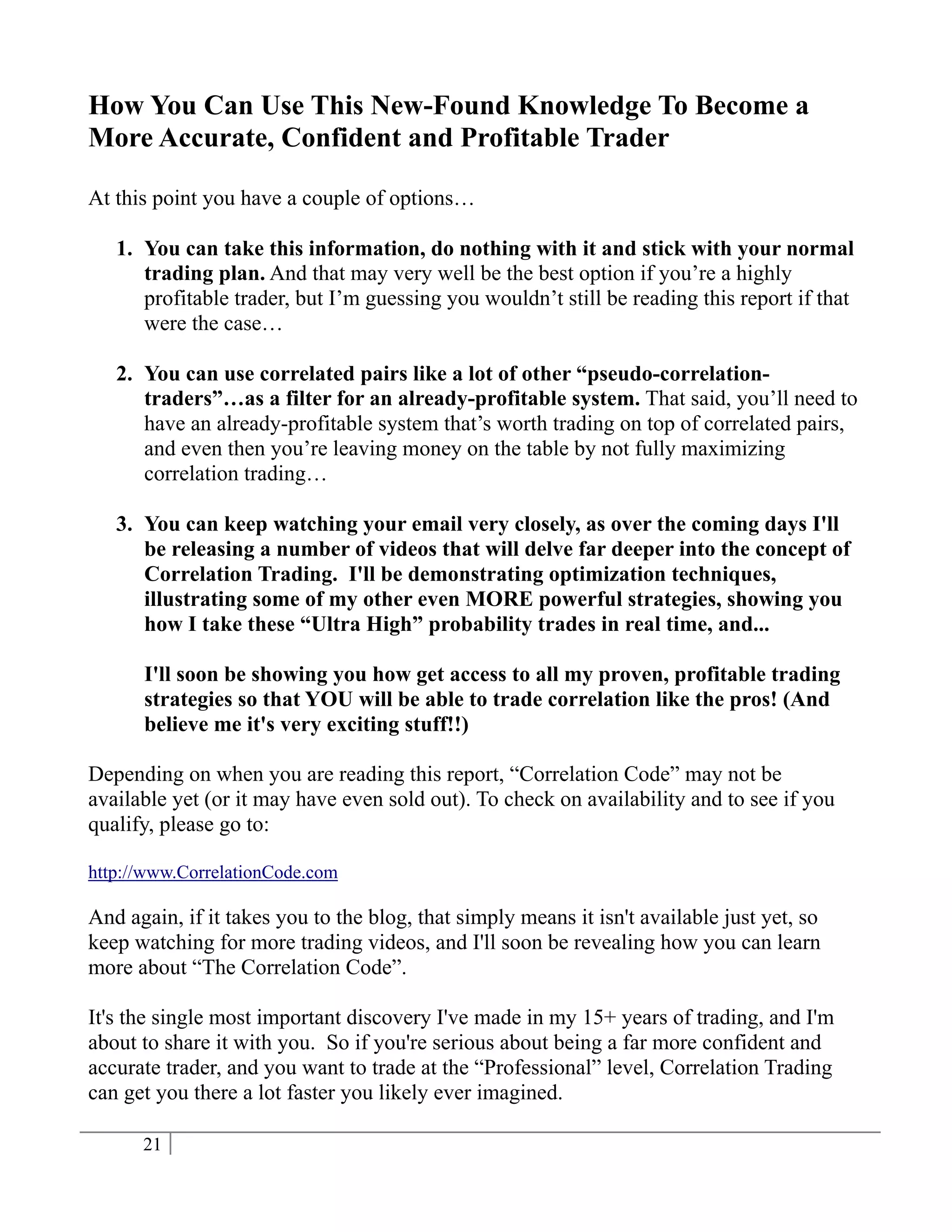 How You Can Use This New-Found Knowledge To Become a
More Accurate, Confident and Profitable Trader

At this point you have a couple of options…

   1. You can take this information, do nothing with it and stick with your normal
      trading plan. And that may very well be the best option if you’re a highly
      profitable trader, but I’m guessing you wouldn’t still be reading this report if that
      were the case…

   2. You can use correlated pairs like a lot of other “pseudo-correlation-
      traders”…as a filter for an already-profitable system. That said, you’ll need to
      have an already-profitable system that’s worth trading on top of correlated pairs,
      and even then you’re leaving money on the table by not fully maximizing
      correlation trading…

   3. You can keep watching your email very closely, as over the coming days I'll
      be releasing a number of videos that will delve far deeper into the concept of
      Correlation Trading. I'll be demonstrating optimization techniques,
      illustrating some of my other even MORE powerful strategies, showing you
      how I take these “Ultra High” probability trades in real time, and...

      I'll soon be showing you how get access to all my proven, profitable trading
      strategies so that YOU will be able to trade correlation like the pros! (And
      believe me it's very exciting stuff!!)

Depending on when you are reading this report, “Correlation Code” may not be
available yet (or it may have even sold out). To check on availability and to see if you
qualify, please go to:

http://www.CorrelationCode.com

And again, if it takes you to the blog, that simply means it isn't available just yet, so
keep watching for more trading videos, and I'll soon be revealing how you can learn
more about “The Correlation Code”.

It's the single most important discovery I've made in my 15+ years of trading, and I'm
about to share it with you. So if you're serious about being a far more confident and
accurate trader, and you want to trade at the “Professional” level, Correlation Trading
can get you there a lot faster you likely ever imagined.

      21
 