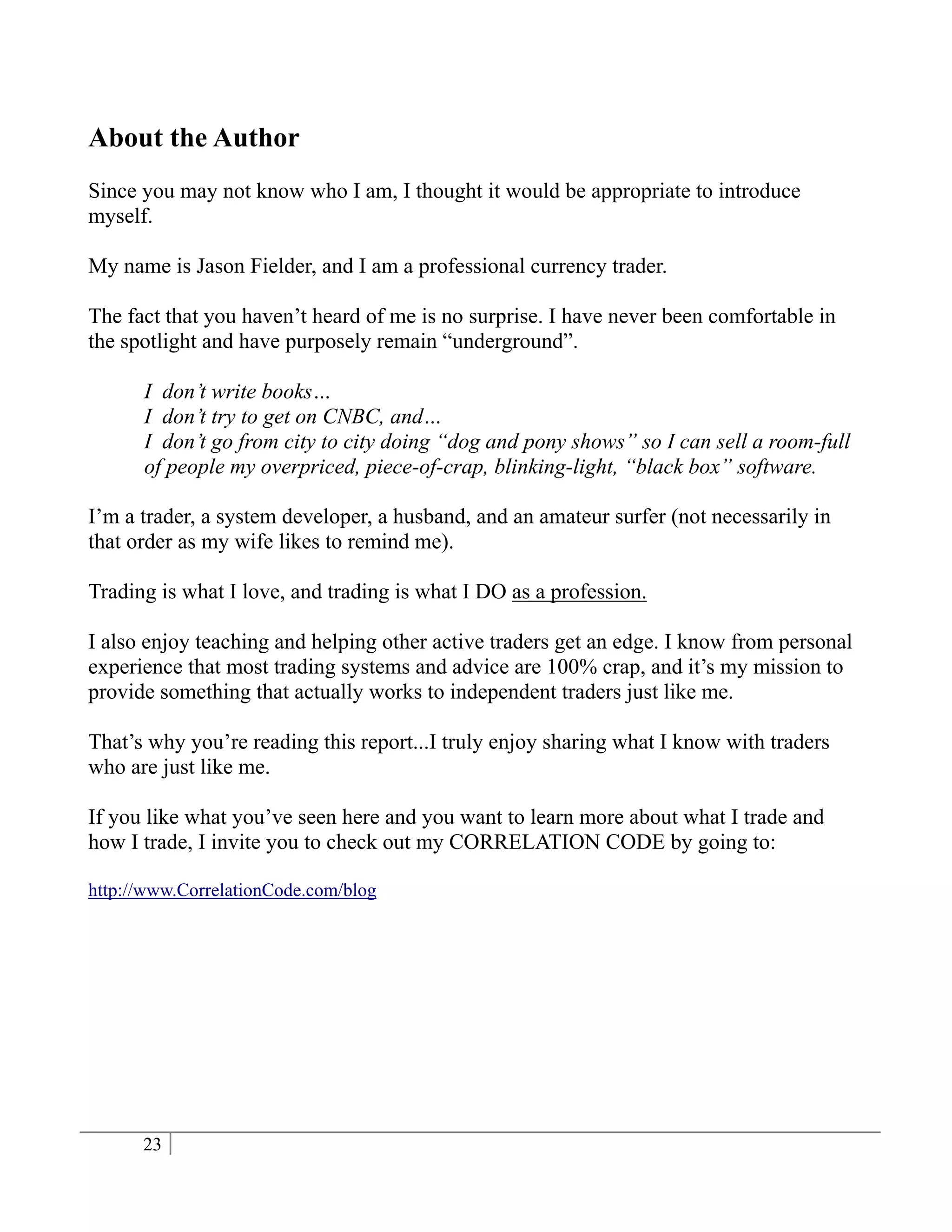 About the Author
Since you may not know who I am, I thought it would be appropriate to introduce
myself.

My name is Jason Fielder, and I am a professional currency trader.

The fact that you haven’t heard of me is no surprise. I have never been comfortable in
the spotlight and have purposely remain “underground”.

      I don’t write books…
      I don’t try to get on CNBC, and…
      I don’t go from city to city doing “dog and pony shows” so I can sell a room-full
      of people my overpriced, piece-of-crap, blinking-light, “black box” software.

I’m a trader, a system developer, a husband, and an amateur surfer (not necessarily in
that order as my wife likes to remind me).

Trading is what I love, and trading is what I DO as a profession.

I also enjoy teaching and helping other active traders get an edge. I know from personal
experience that most trading systems and advice are 100% crap, and it’s my mission to
provide something that actually works to independent traders just like me.

That’s why you’re reading this report...I truly enjoy sharing what I know with traders
who are just like me.

If you like what you’ve seen here and you want to learn more about what I trade and
how I trade, I invite you to check out my CORRELATION CODE by going to:

http://www.CorrelationCode.com/blog




      23
 