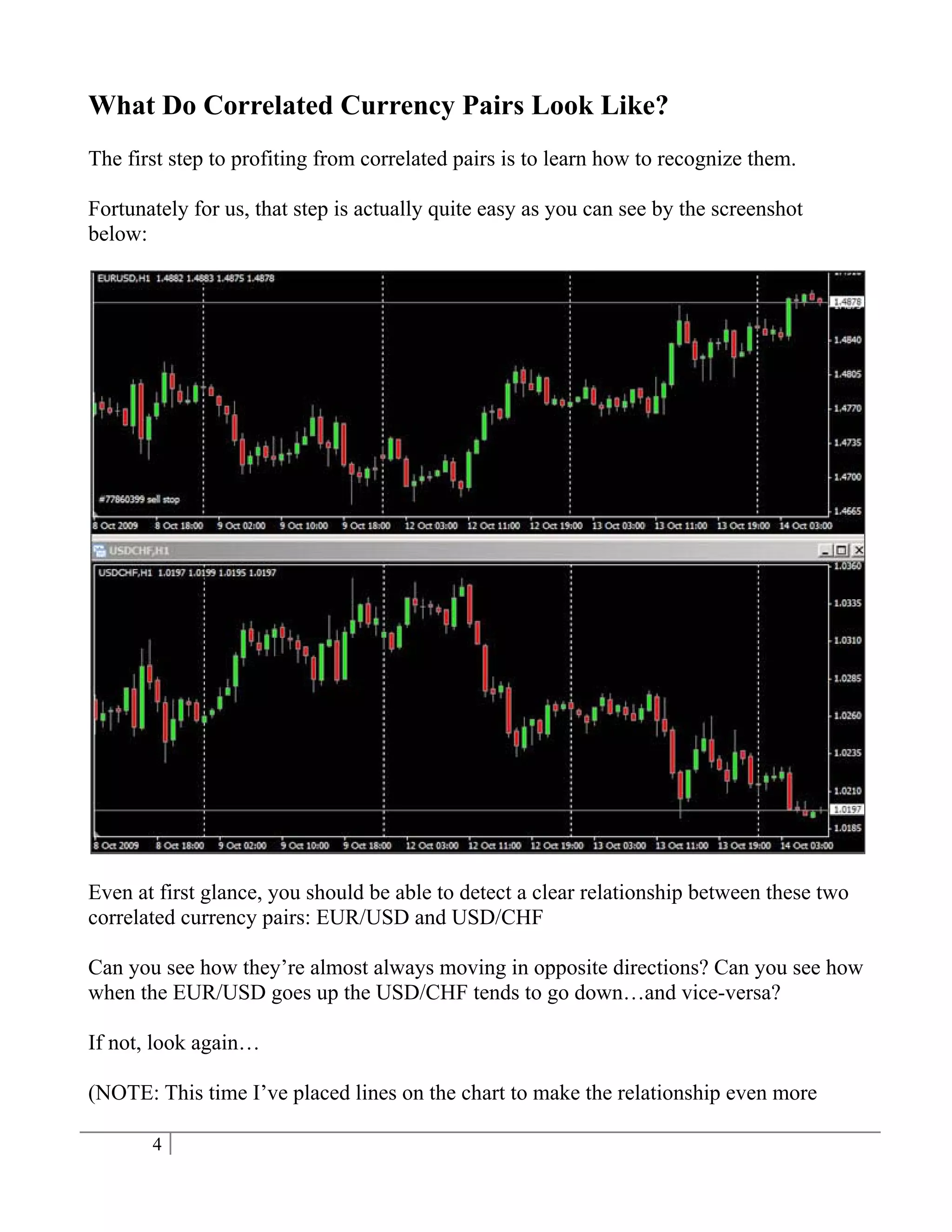 What Do Correlated Currency Pairs Look Like?
The first step to profiting from correlated pairs is to learn how to recognize them.

Fortunately for us, that step is actually quite easy as you can see by the screenshot
below:




Even at first glance, you should be able to detect a clear relationship between these two
correlated currency pairs: EUR/USD and USD/CHF

Can you see how they’re almost always moving in opposite directions? Can you see how
when the EUR/USD goes up the USD/CHF tends to go down…and vice-versa?

If not, look again…

(NOTE: This time I’ve placed lines on the chart to make the relationship even more

       4
 
