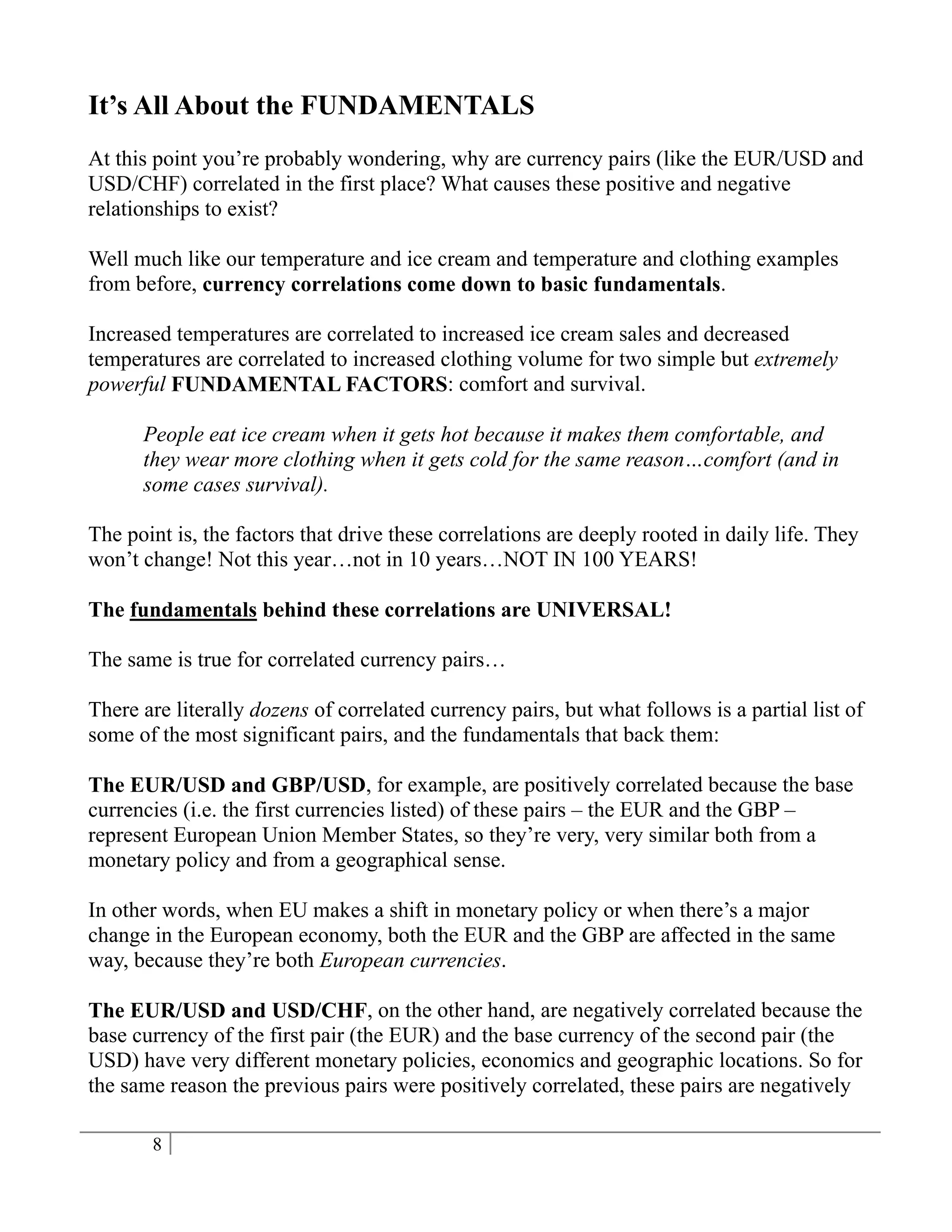 It’s All About the FUNDAMENTALS
At this point you’re probably wondering, why are currency pairs (like the EUR/USD and
USD/CHF) correlated in the first place? What causes these positive and negative
relationships to exist?

Well much like our temperature and ice cream and temperature and clothing examples
from before, currency correlations come down to basic fundamentals.

Increased temperatures are correlated to increased ice cream sales and decreased
temperatures are correlated to increased clothing volume for two simple but extremely
powerful FUNDAMENTAL FACTORS: comfort and survival.

      People eat ice cream when it gets hot because it makes them comfortable, and
      they wear more clothing when it gets cold for the same reason…comfort (and in
      some cases survival).

The point is, the factors that drive these correlations are deeply rooted in daily life. They
won’t change! Not this year…not in 10 years…NOT IN 100 YEARS!

The fundamentals behind these correlations are UNIVERSAL!

The same is true for correlated currency pairs…

There are literally dozens of correlated currency pairs, but what follows is a partial list of
some of the most significant pairs, and the fundamentals that back them:

The EUR/USD and GBP/USD, for example, are positively correlated because the base
currencies (i.e. the first currencies listed) of these pairs – the EUR and the GBP –
represent European Union Member States, so they’re very, very similar both from a
monetary policy and from a geographical sense.

In other words, when EU makes a shift in monetary policy or when there’s a major
change in the European economy, both the EUR and the GBP are affected in the same
way, because they’re both European currencies.

The EUR/USD and USD/CHF, on the other hand, are negatively correlated because the
base currency of the first pair (the EUR) and the base currency of the second pair (the
USD) have very different monetary policies, economics and geographic locations. So for
the same reason the previous pairs were positively correlated, these pairs are negatively

       8
 