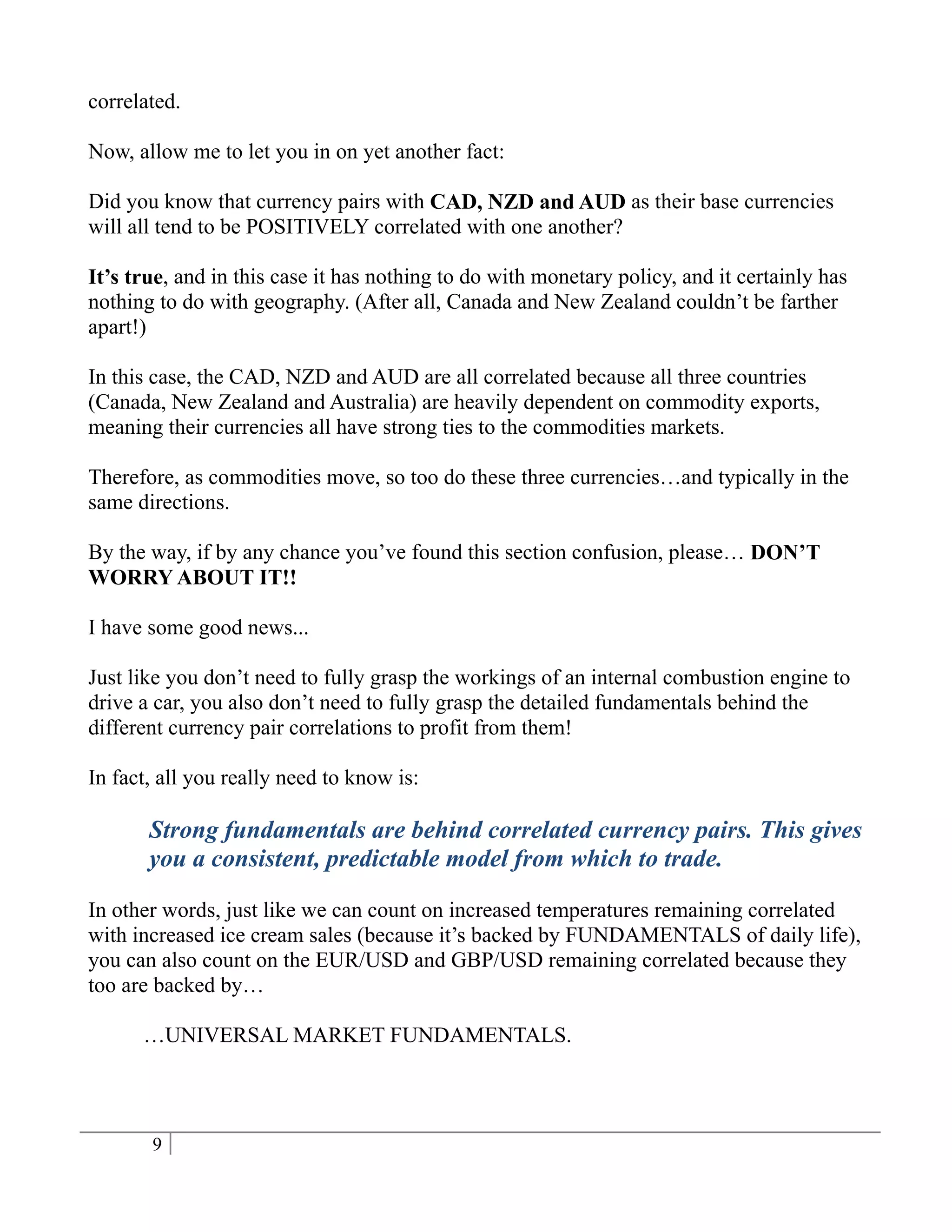 correlated.

Now, allow me to let you in on yet another fact:

Did you know that currency pairs with CAD, NZD and AUD as their base currencies
will all tend to be POSITIVELY correlated with one another?

It’s true, and in this case it has nothing to do with monetary policy, and it certainly has
nothing to do with geography. (After all, Canada and New Zealand couldn’t be farther
apart!)

In this case, the CAD, NZD and AUD are all correlated because all three countries
(Canada, New Zealand and Australia) are heavily dependent on commodity exports,
meaning their currencies all have strong ties to the commodities markets.

Therefore, as commodities move, so too do these three currencies…and typically in the
same directions.

By the way, if by any chance you’ve found this section confusion, please… DON’T
WORRY ABOUT IT!!

I have some good news...

Just like you don’t need to fully grasp the workings of an internal combustion engine to
drive a car, you also don’t need to fully grasp the detailed fundamentals behind the
different currency pair correlations to profit from them!

In fact, all you really need to know is:

       Strong fundamentals are behind correlated currency pairs. This gives
       you a consistent, predictable model from which to trade.

In other words, just like we can count on increased temperatures remaining correlated
with increased ice cream sales (because it’s backed by FUNDAMENTALS of daily life),
you can also count on the EUR/USD and GBP/USD remaining correlated because they
too are backed by…

      …UNIVERSAL MARKET FUNDAMENTALS.



       9
 