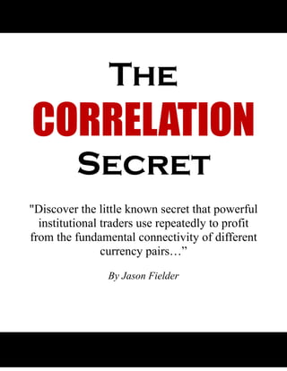 The
CORRELATION
         Secret
"Discover the little known secret that powerful
  institutional traders use repeatedly to profit
from the fundamental connectivity of different
                currency pairs…”
                By Jason Fielder




   1
 
