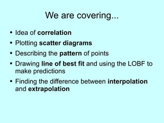 We are covering... Idea of  correlation Plotting  scatter diagrams Describing the  pattern  of points Drawing  line of best fit  and using the LOBF to make predictions Finding the difference between  interpolation  and  extrapolation 