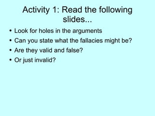 Activity 1: Read the following slides... Look for holes in the arguments Can you state what the fallacies might be? Are they valid and false? Or just invalid? 