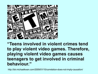“ Teens involved in violent crimes tend to play violent video games. Therefore, playing violent video games causes teenagers to get involved in criminal behaviour.” http://btr.michaelkwan.com/2009/01/10/correlation-does-not-imply-causation/ 