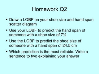 Homework Q2 Draw a LOBF on your shoe size and hand span scatter diagram Use your LOBF to predict the hand span of someone with a shoe size of 7 ½ Use the LOBF to predict the shoe size of someone with a hand span of 24.5 cm Which prediction is the most reliable. Write a sentence to two explaining your answer 