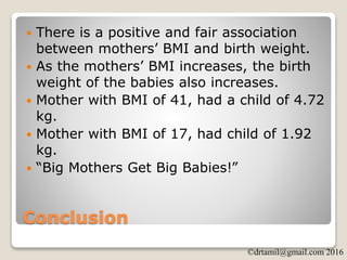 ©drtamil@gmail.com 2016
Conclusion
 There is a positive and fair association
between mothers’ BMI and birth weight.
 As the mothers’ BMI increases, the birth
weight of the babies also increases.
 Mother with BMI of 41, had a child of 4.72
kg.
 Mother with BMI of 17, had child of 1.92
kg.
 “Big Mothers Get Big Babies!”
 