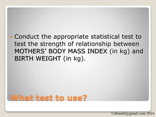 ©drtamil@gmail.com 2016
What test to use?
 Conduct the appropriate statistical test to
test the strength of relationship between
MOTHERS’ BODY MASS INDEX (in kg) and
BIRTH WEIGHT (in kg).
 