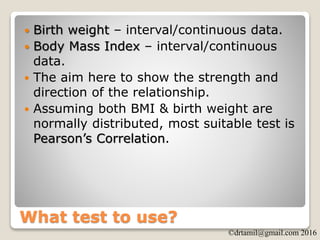 ©drtamil@gmail.com 2016
What test to use?
 Birth weight – interval/continuous data.
 Body Mass Index – interval/continuous
data.
 The aim here to show the strength and
direction of the relationship.
 Assuming both BMI & birth weight are
normally distributed, most suitable test is
Pearson’s Correlation.
 