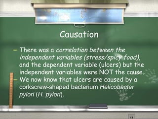 Causation There was a  correlation between the independent variables (stress/spicy food) , and the dependent variable (ulcers) but the independent variables were NOT the cause. We now know that ulcers are caused by a  corkscrew-shaped bacterium  Helicobacter pylori  ( H. pylori ). 