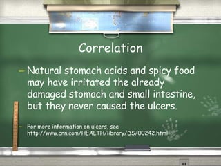 Correlation Natural stomach acids and spicy food may have irritated the already damaged stomach and small intestine, but they never caused the ulcers.  For more information on ulcers, see http://www.cnn.com/HEALTH/library/DS/00242.html 