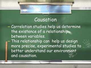 Causation Correlation studies help us determine the existence of a relationship between variables.  This relationship can  help us design more precise, experimental studies to better understand our environment and causation. 