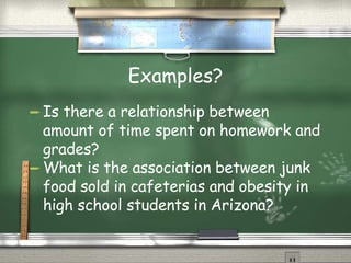 Examples? Is there a relationship between amount of time spent on homework and grades? What is the association between junk food sold in cafeterias and obesity in high school students in Arizona?  