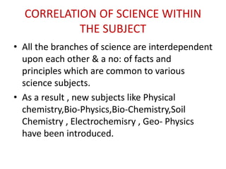 CORRELATION OF SCIENCE WITHIN
THE SUBJECT
• All the branches of science are interdependent
upon each other & a no: of facts and
principles which are common to various
science subjects.
• As a result , new subjects like Physical
chemistry,Bio-Physics,Bio-Chemistry,Soil
Chemistry , Electrochemisry , Geo- Physics
have been introduced.
 