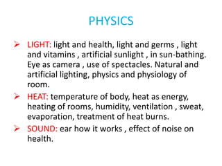 PHYSICS
 LIGHT: light and health, light and germs , light
and vitamins , artificial sunlight , in sun-bathing.
Eye as camera , use of spectacles. Natural and
artificial lighting, physics and physiology of
room.
 HEAT: temperature of body, heat as energy,
heating of rooms, humidity, ventilation , sweat,
evaporation, treatment of heat burns.
 SOUND: ear how it works , effect of noise on
health.
 
