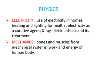 PHYSICS
 ELECTRICITY : use of electricity in homes,
heating and lighting for health , electricity as
a curative agent, X-ray, electric shock and its
treatment.
 MECHANICS : bones and muscles from
mechanical systems, work and energy of
human body.
 