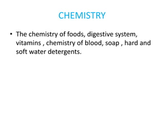 CHEMISTRY
• The chemistry of foods, digestive system,
vitamins , chemistry of blood, soap , hard and
soft water detergents.
 