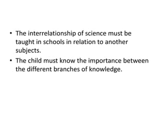 • The interrelationship of science must be
taught in schools in relation to another
subjects.
• The child must know the importance between
the different branches of knowledge.
 