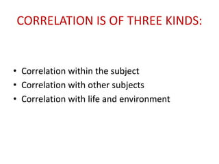 CORRELATION IS OF THREE KINDS:
• Correlation within the subject
• Correlation with other subjects
• Correlation with life and environment
 