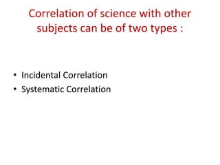 Correlation of science with other
subjects can be of two types :
• Incidental Correlation
• Systematic Correlation
 