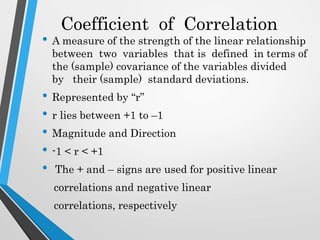 Coefficient of Correlation
• A measure of the strength of the linear relationship
between two variables that is defined in terms of
the (sample) covariance of the variables divided
by their (sample) standard deviations.
• Represented by “r”
• r lies between +1 to –1
• Magnitude and Direction
• -1 < r < +1
• The + and – signs are used for positive linear
correlations and negative linear
correlations, respectively
 