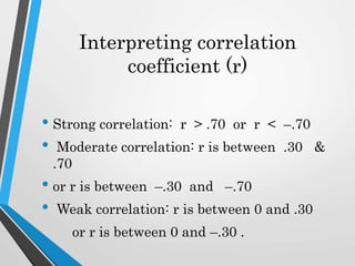 Interpreting correlation
coefficient (r)
• Strong correlation: r > .70 or r < –.70
• Moderate correlation: r is between .30 &
.70
• or r is between –.30 and –.70
• Weak correlation: r is between 0 and .30
or r is between 0 and –.30 .
 