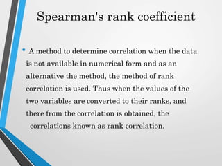 Spearman's rank coefficient
• A method to determine correlation when the data
is not available in numerical form and as an
alternative the method, the method of rank
correlation is used. Thus when the values of the
two variables are converted to their ranks, and
there from the correlation is obtained, the
correlations known as rank correlation.
 