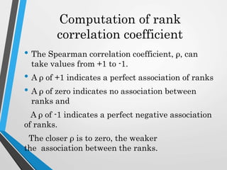Computation of rank
correlation coefficient
• The Spearman correlation coefficient, ρ, can
take values from +1 to -1.
• A ρ of +1 indicates a perfect association of ranks
• A ρ of zero indicates no association between
ranks and
A ρ of -1 indicates a perfect negative association
of ranks.
The closer ρ is to zero, the weaker
the association between the ranks.
 