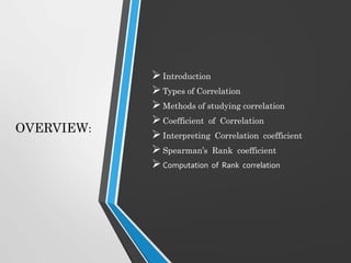 OVERVIEW:
Introduction
Types of Correlation
Methods of studying correlation
Coefficient of Correlation
Interpreting Correlation coefficient
Spearman’s Rank coefficient
Computation of Rank correlation
 