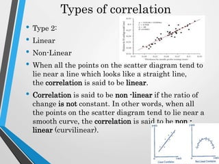 Types of correlation
• Type 2:
• Linear
• Non-Linear
• When all the points on the scatter diagram tend to
lie near a line which looks like a straight line,
the correlation is said to be linear.
• Correlation is said to be non -linear if the ratio of
change is not constant. In other words, when all
the points on the scatter diagram tend to lie near a
smooth curve, the correlation is said to be non -
linear (curvilinear).
 