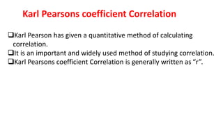Karl Pearsons coefficient Correlation
Karl Pearson has given a quantitative method of calculating
correlation.
It is an important and widely used method of studying correlation.
Karl Pearsons coefficient Correlation is generally written as “r”.
 