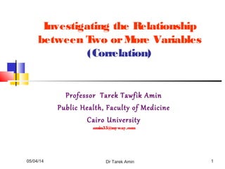 05/04/14 Dr Tarek Amin 1
Investigating the Relationship
between Two orMore Variables
(Correlation)
Professor Tarek Tawfik Amin
Public Health, Faculty of Medicine
Cairo University
amin55@myway.com
 