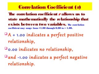 Correlation Coefficient (r)
The correlation coefficient r allows us to
state mathematically the relationship that
exists between two variables. The correlation
coefficient may range from +1.00 through 0.00 to – 1.00.
 A + 1.00 indicates a perfect positive
relationship,
 0.00 indicates no relationship,
 and -1.00 indicates a perfect negative
relationship.
 