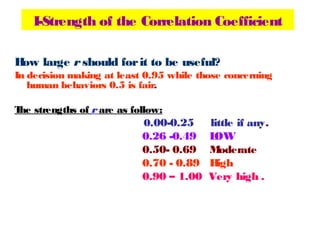 I-Strength of the Correlation Coefficient
How large r should forit to be useful?
In decision making at least 0.95 while those concerning
human behaviors 0.5 is fair.
The strengths of r are as follow:
0.00-0.25 little if any.
0.26 -0.49 LOW
0.50- 0.69 Moderate
0.70 - 0.89 High
0.90 – 1.00 Very high .
 