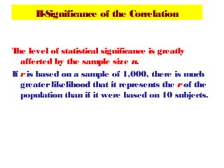 II-Significance of the Correlation
The level of statistical significance is greatly
affected by the sample size n.
If r is based on a sample of 1,000, there is much
greaterlikelihood that it represents the r of the
population than if it were based on 10 subjects.
 