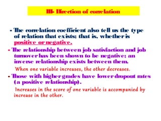 - The correlation coefficient also tell us the type
of relation that exists; that is, whetheris
positive ornegative.
- The relationship between job satisfaction and job
turnoverhas been shown to be negative; an
inverse relationship exists between them.
When one variable increases, the other decreases.
- Those with highergrades have lowerdropout rates
(a positive relationship).
Increases in the score of one variable is accompanied by
increase in the other.
III- Direction of correlation
 