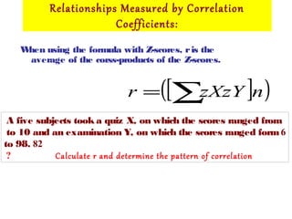 Relationships Measured by Correlation
Coefficients:
When using the formula with Z-scores, ris the
average of the corss-products of the Z-scores.
[ ]( )nzXzYr ∑=
A five subjects took a quiz X, on which the scores ranged from
6to 10 and an examination Y, on which the scores ranged form
82to 98.
Calculate r and determine the pattern of correlation?
 