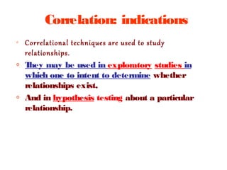 Correlation: indications
o Correlational techniques are used to study
relationships.
o They may be used in exploratory studies in
which one to intent to determine whether
relationships exist,
o And in hypothesis testing about a particular
relationship.
 