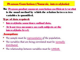 Pearson Correlation (Numeric, interval/ratio)
The Pearson product moment correlation coefficient (rorrho)
is the usual method by which the relation between two
variables is quantified.
Type of data required:
Interval/ratio sometimes ordinal data.
At least two measures on each subjects at the
interval/ratio level.
Assumptions:
The sample must be representative of the population.
The variables that are being correlated must be normally
distributed.
The relationship between variables must be LINEAR.
 