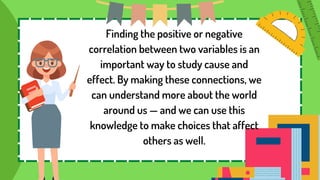 Finding the positive or negative
correlation between two variables is an
important way to study cause and
effect. By making these connections, we
can understand more about the world
around us — and we can use this
knowledge to make choices that affect
others as well.
 
