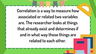 Correlation is a way to measure how
associated or related two variables
are. The researcher looks at things
that already exist and determines if
and in what way those things are
related to each other.
 