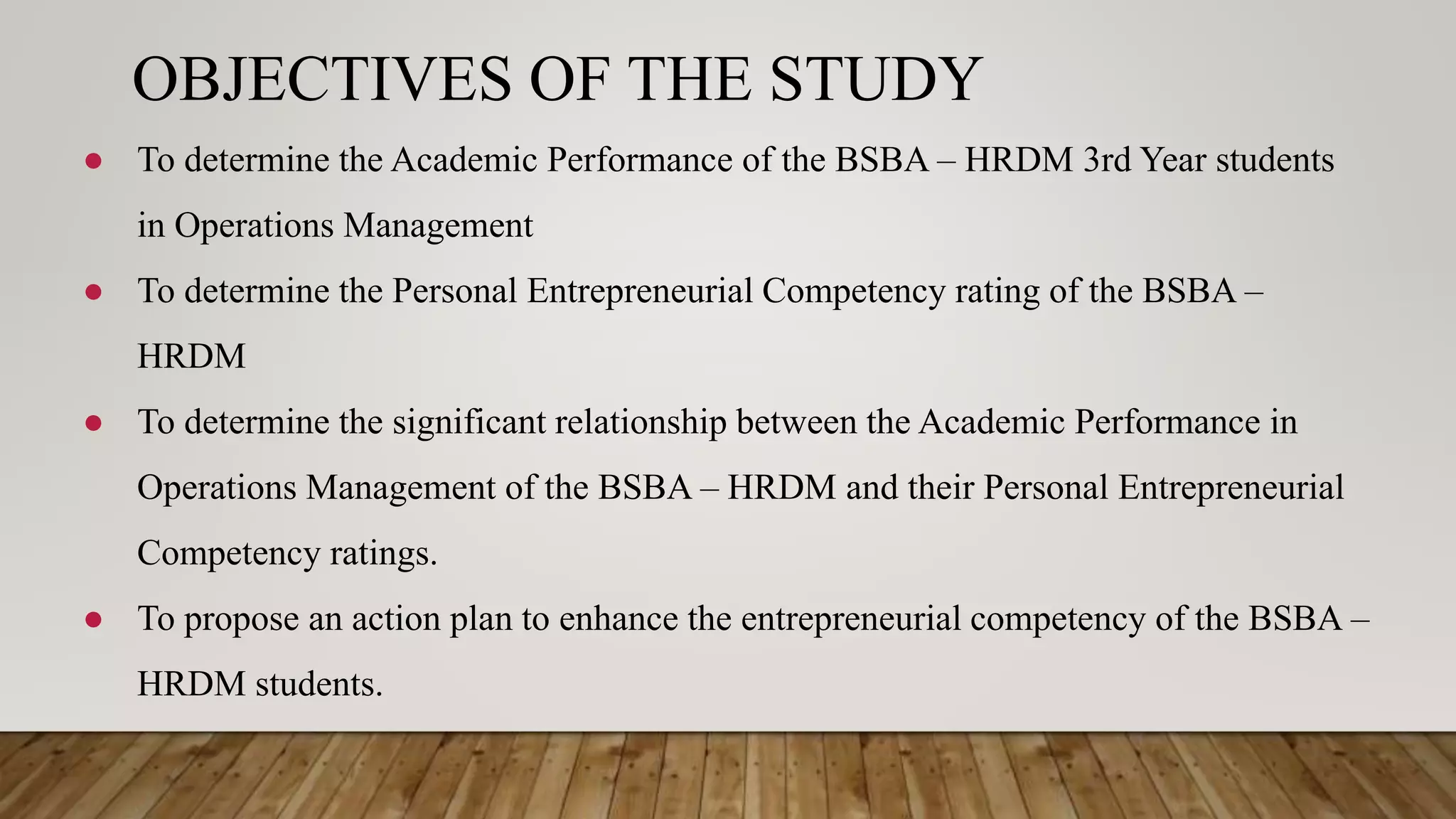 OBJECTIVES OF THE STUDY
● To determine the Academic Performance of the BSBA – HRDM 3rd Year students
in Operations Management
● To determine the Personal Entrepreneurial Competency rating of the BSBA –
HRDM
● To determine the significant relationship between the Academic Performance in
Operations Management of the BSBA – HRDM and their Personal Entrepreneurial
Competency ratings.
● To propose an action plan to enhance the entrepreneurial competency of the BSBA –
HRDM students.
 