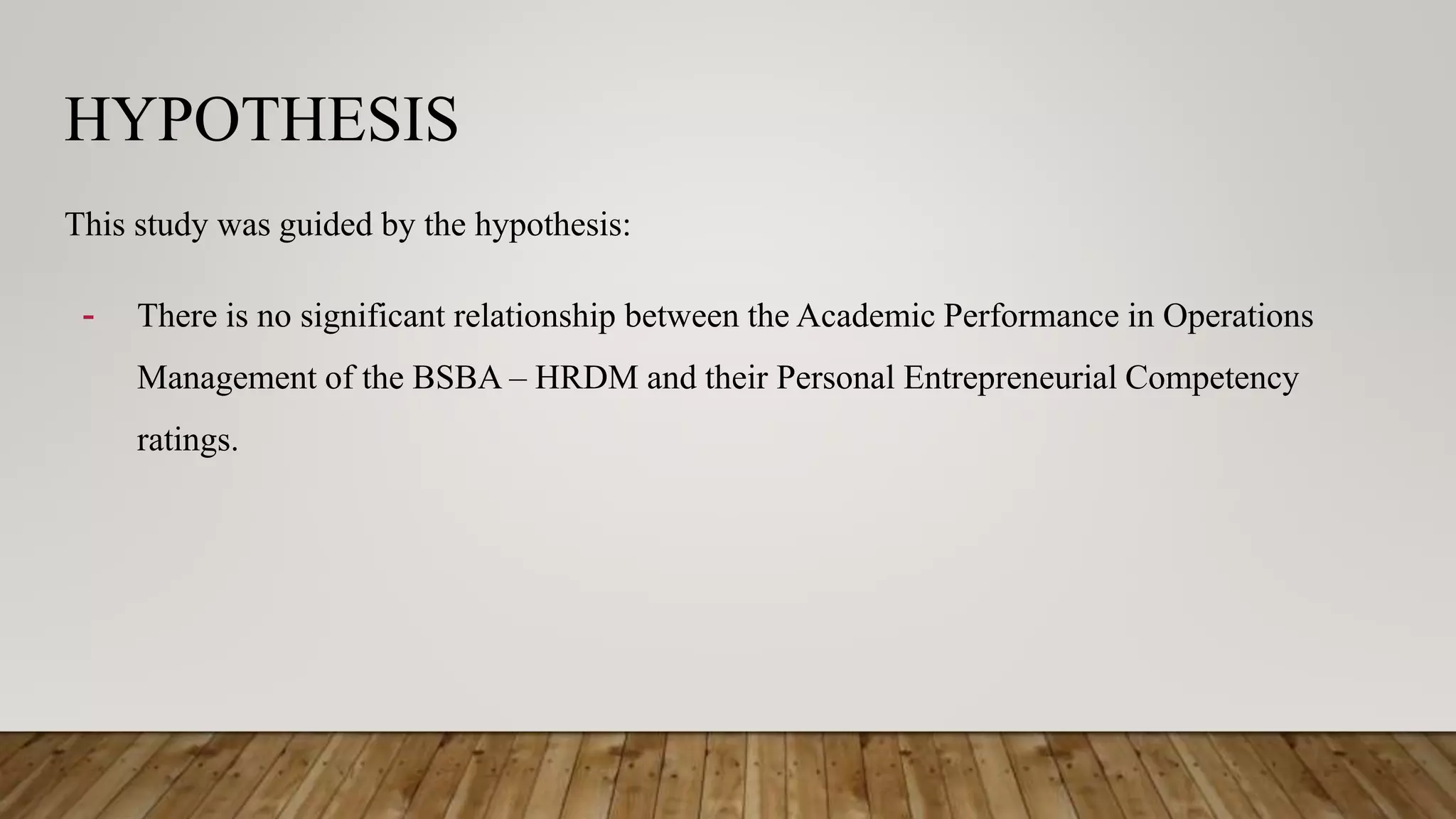 HYPOTHESIS
This study was guided by the hypothesis:
- There is no significant relationship between the Academic Performance in Operations
Management of the BSBA – HRDM and their Personal Entrepreneurial Competency
ratings.
 