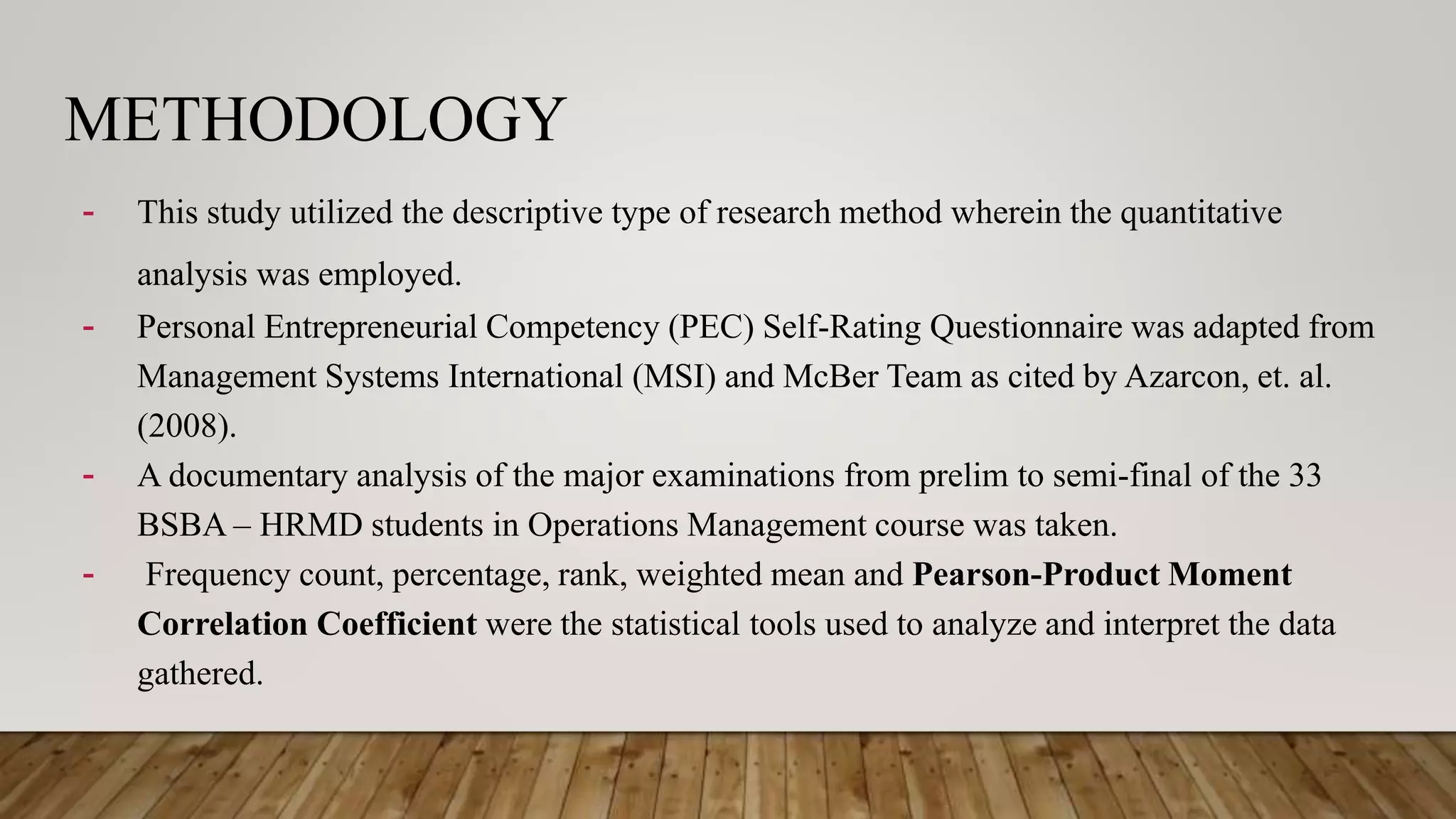 METHODOLOGY
- This study utilized the descriptive type of research method wherein the quantitative
analysis was employed.
- Personal Entrepreneurial Competency (PEC) Self-Rating Questionnaire was adapted from
Management Systems International (MSI) and McBer Team as cited by Azarcon, et. al.
(2008).
- A documentary analysis of the major examinations from prelim to semi-final of the 33
BSBA – HRMD students in Operations Management course was taken.
- Frequency count, percentage, rank, weighted mean and Pearson-Product Moment
Correlation Coefficient were the statistical tools used to analyze and interpret the data
gathered.
 