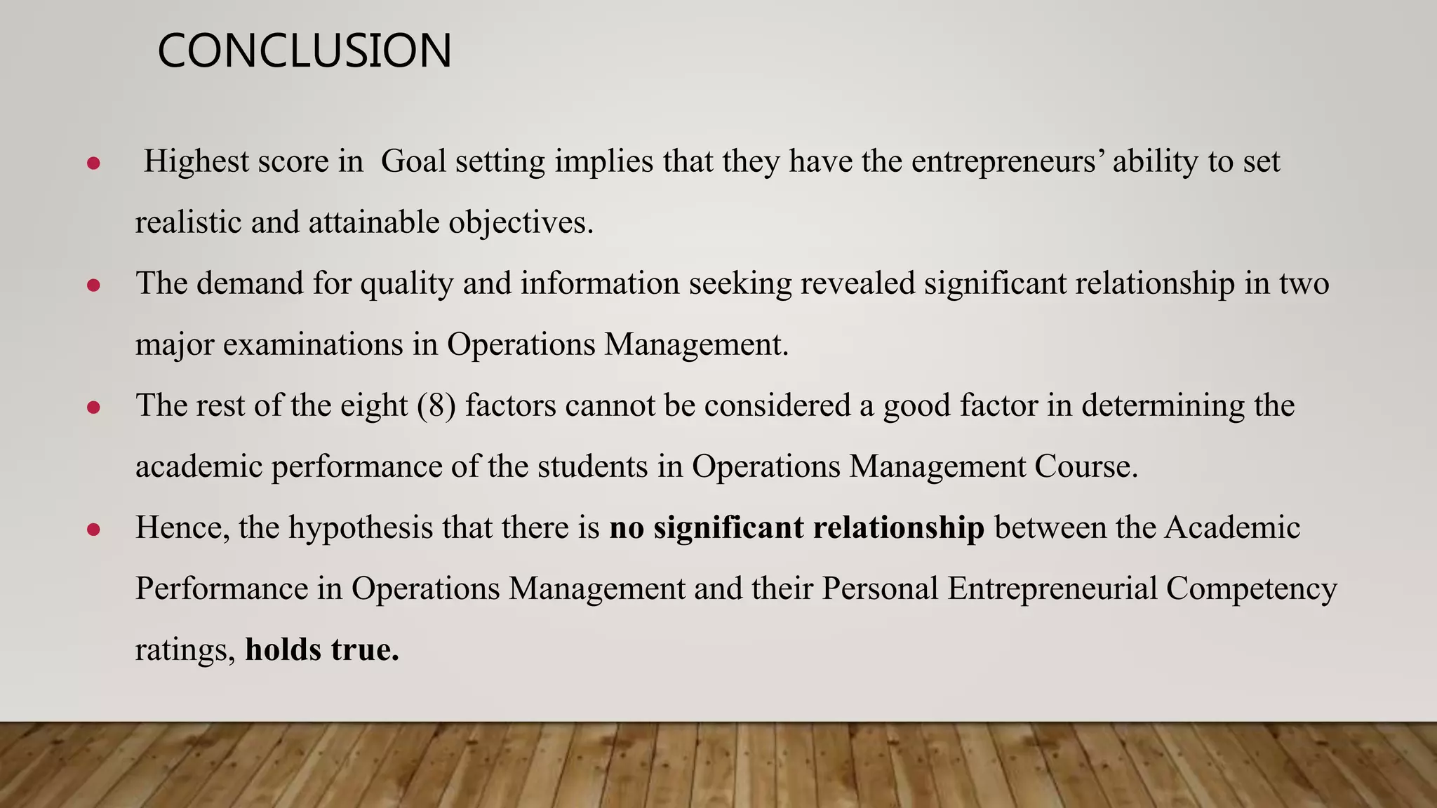 CONCLUSION
● Highest score in Goal setting implies that they have the entrepreneurs’ ability to set
realistic and attainable objectives.
● The demand for quality and information seeking revealed significant relationship in two
major examinations in Operations Management.
● The rest of the eight (8) factors cannot be considered a good factor in determining the
academic performance of the students in Operations Management Course.
● Hence, the hypothesis that there is no significant relationship between the Academic
Performance in Operations Management and their Personal Entrepreneurial Competency
ratings, holds true.
 
