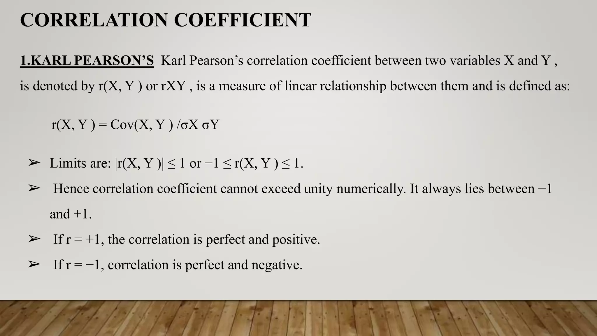 CORRELATION COEFFICIENT
1.KARL PEARSON’S Karl Pearson’s correlation coefficient between two variables X and Y ,
is denoted by r(X, Y ) or rXY , is a measure of linear relationship between them and is defined as:
r(X, Y ) = Cov(X, Y ) /σX σY
➢ Limits are: |r(X, Y )| ≤ 1 or −1 ≤ r(X, Y ) ≤ 1.
➢ Hence correlation coefficient cannot exceed unity numerically. It always lies between −1
and +1.
➢ If r = +1, the correlation is perfect and positive.
➢ If r = −1, correlation is perfect and negative.
 